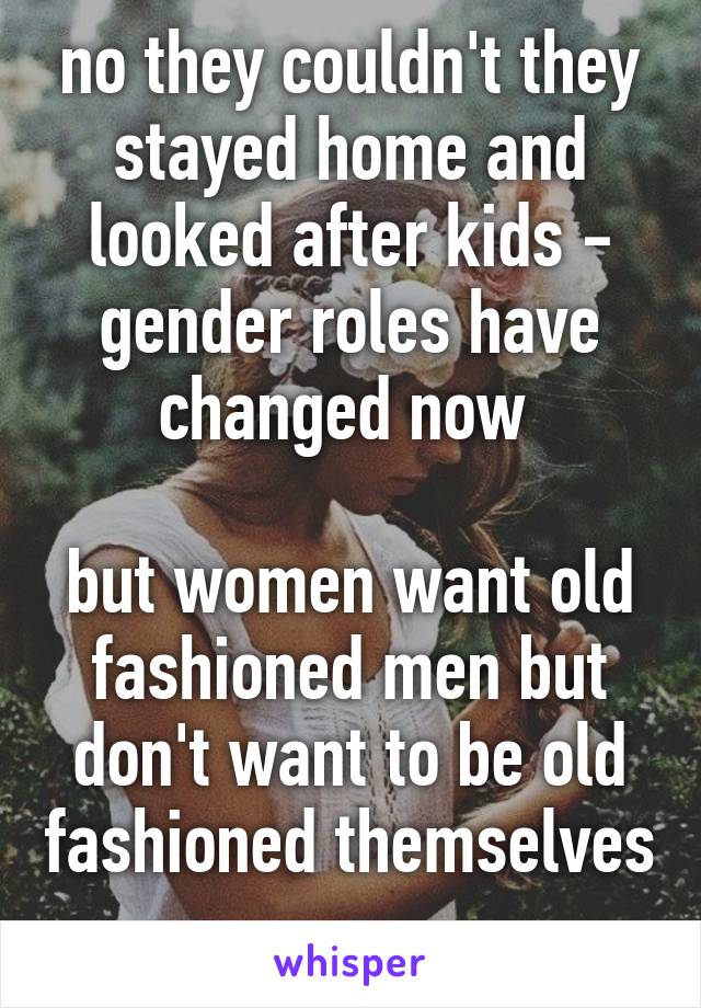 no they couldn't they stayed home and looked after kids - gender roles have changed now 

but women want old fashioned men but don't want to be old fashioned themselves 