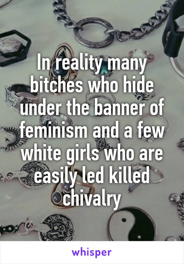 In reality many bitches who hide under the banner of feminism and a few white girls who are easily led killed chivalry