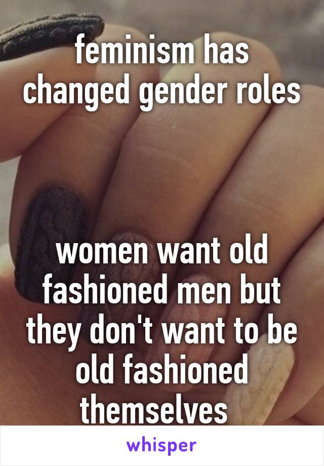 feminism has changed gender roles 


women want old fashioned men but they don't want to be old fashioned themselves  