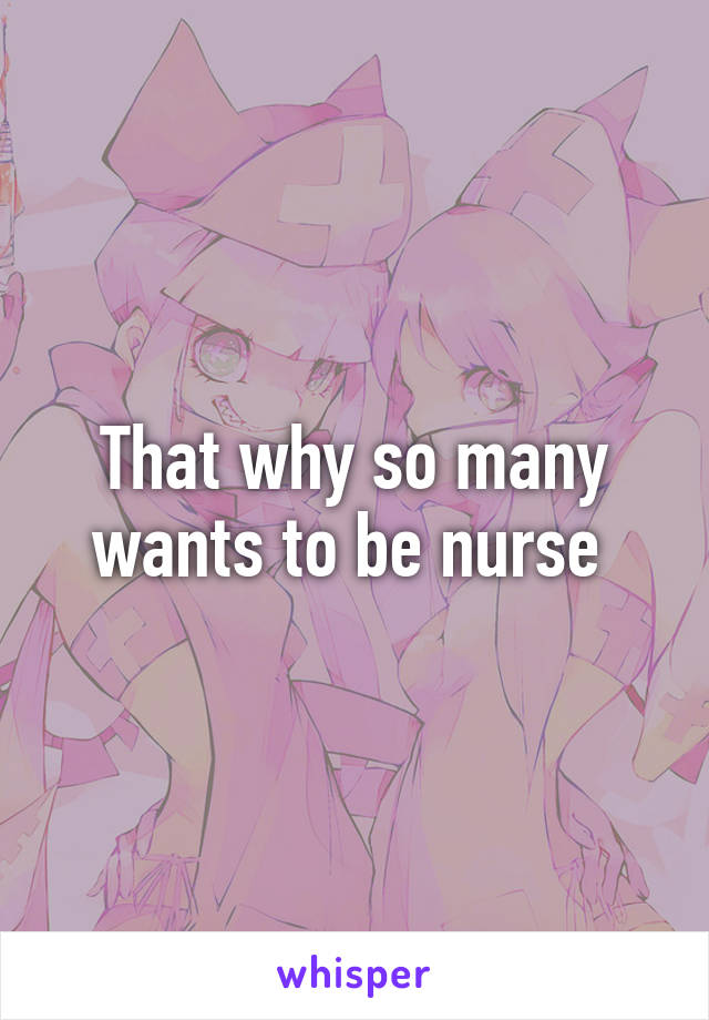 That why so many wants to be nurse 