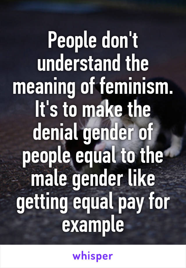 People don't understand the meaning of feminism. It's to make the denial gender of people equal to the male gender like getting equal pay for example