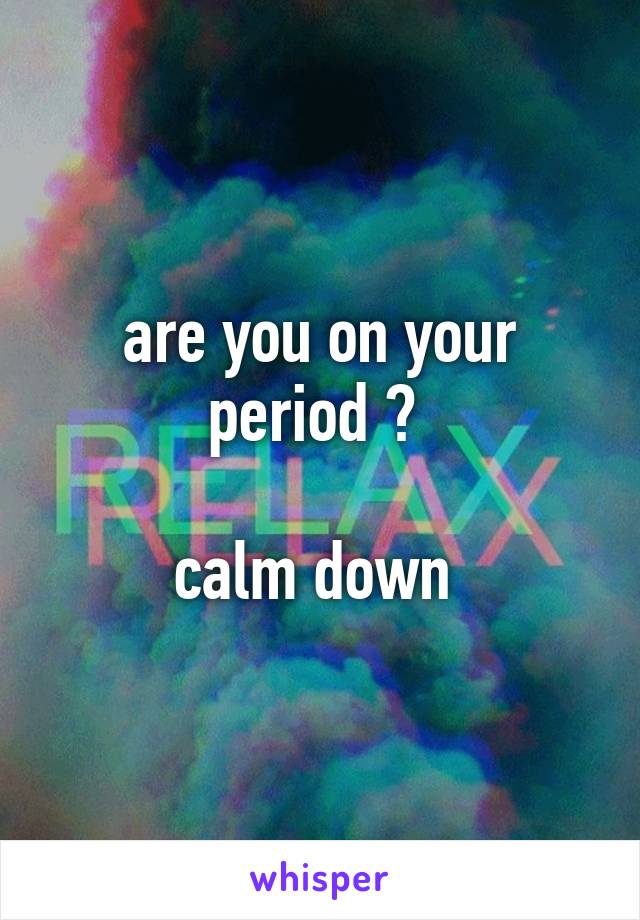 are you on your period ? 

calm down 