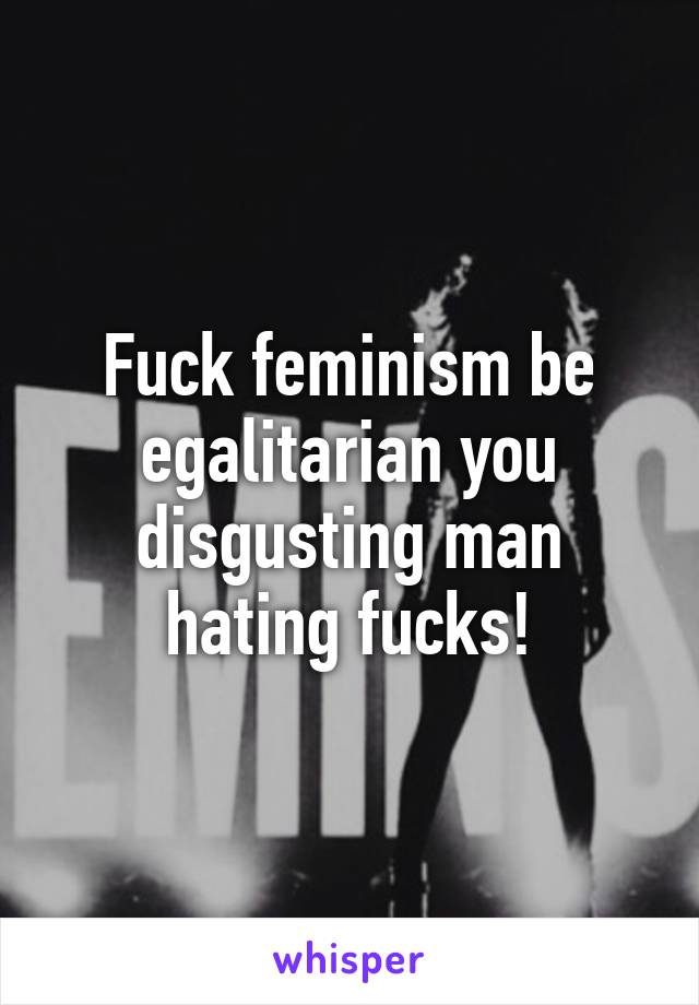 Fuck feminism be egalitarian you disgusting man hating fucks!