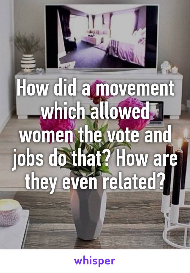 How did a movement which allowed women the vote and jobs do that? How are they even related?