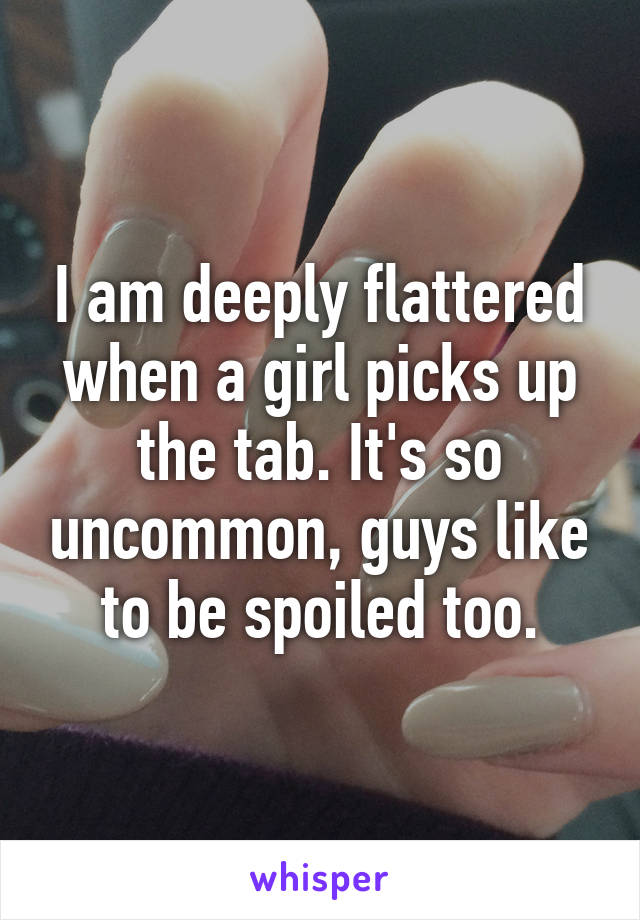 I am deeply flattered when a girl picks up the tab. It's so uncommon, guys like to be spoiled too.