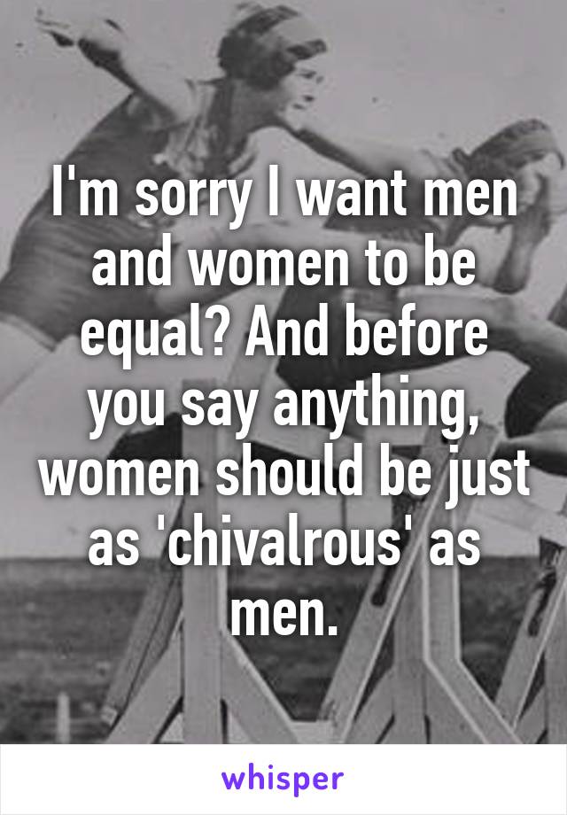 I'm sorry I want men and women to be equal? And before you say anything, women should be just as 'chivalrous' as men.