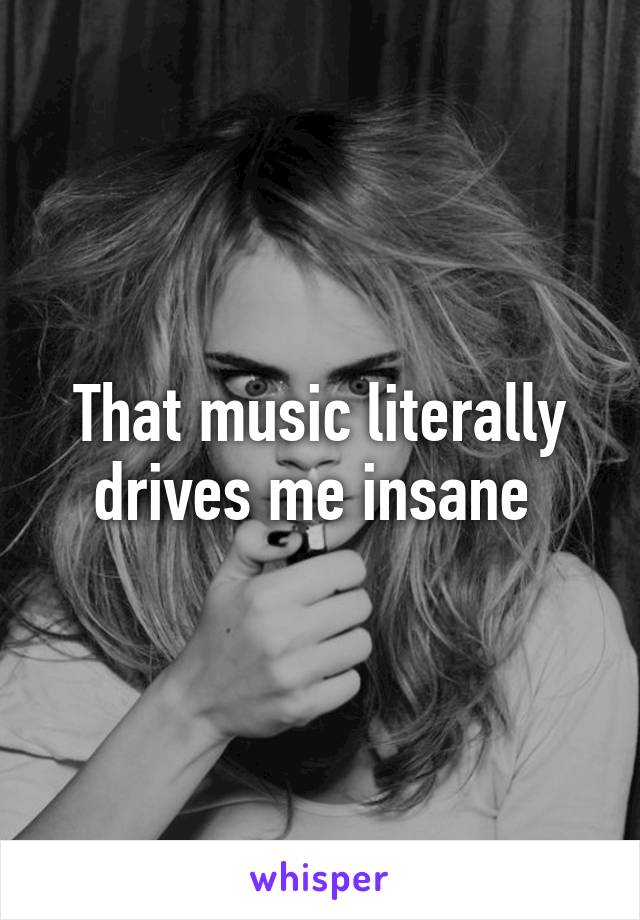 That music literally drives me insane 