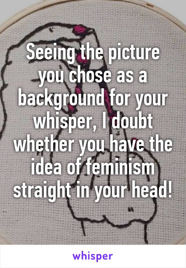 Seeing the picture you chose as a background for your whisper, I doubt whether you have the idea of feminism straight in your head! 