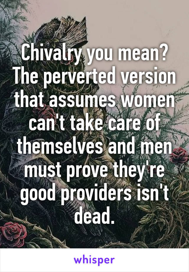 Chivalry you mean? The perverted version that assumes women can't take care of themselves and men must prove they're good providers isn't dead.