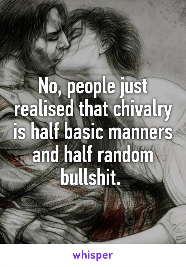 No, people just realised that chivalry is half basic manners and half random bullshit. 
