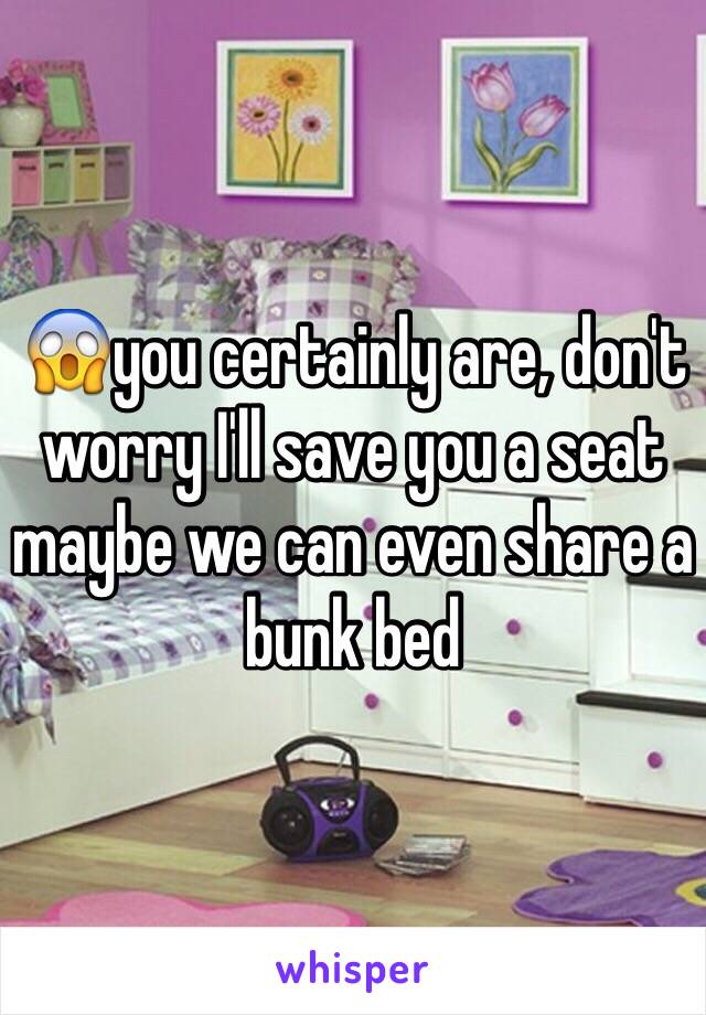 😱you certainly are, don't worry I'll save you a seat maybe we can even share a bunk bed