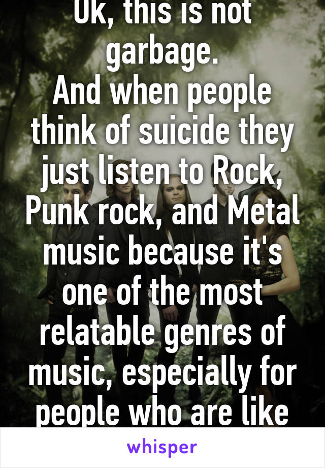 Ok, this is not garbage.
And when people think of suicide they just listen to Rock, Punk rock, and Metal music because it's one of the most relatable genres of music, especially for people who are like that! So be quiet!