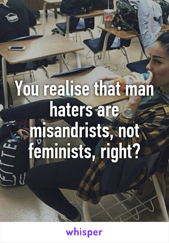 You realise that man haters are misandrists, not feminists, right?