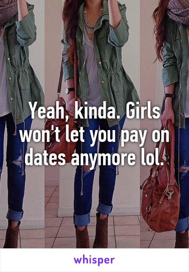 Yeah, kinda. Girls won't let you pay on dates anymore lol.