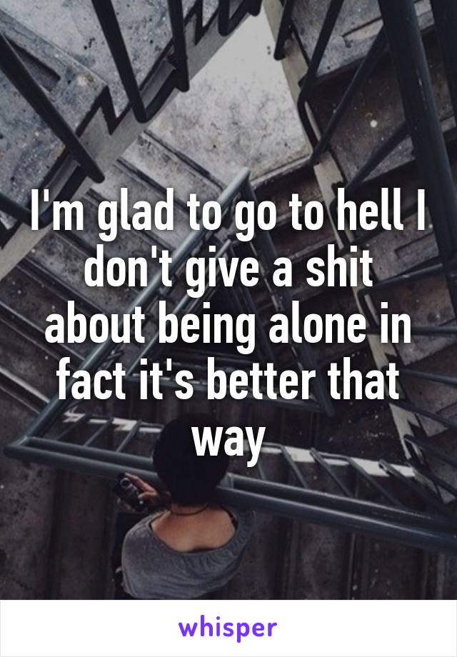 I'm glad to go to hell I don't give a shit about being alone in fact it's better that way