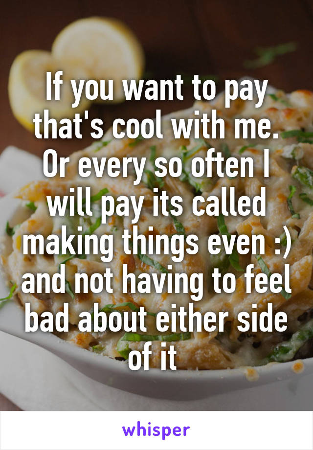 If you want to pay that's cool with me. Or every so often I will pay its called making things even :) and not having to feel bad about either side of it 