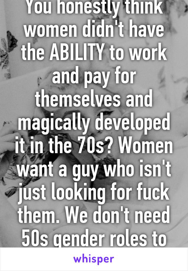 You honestly think women didn't have the ABILITY to work and pay for themselves and magically developed it in the 70s? Women want a guy who isn't just looking for fuck them. We don't need 50s gender roles to have that. 