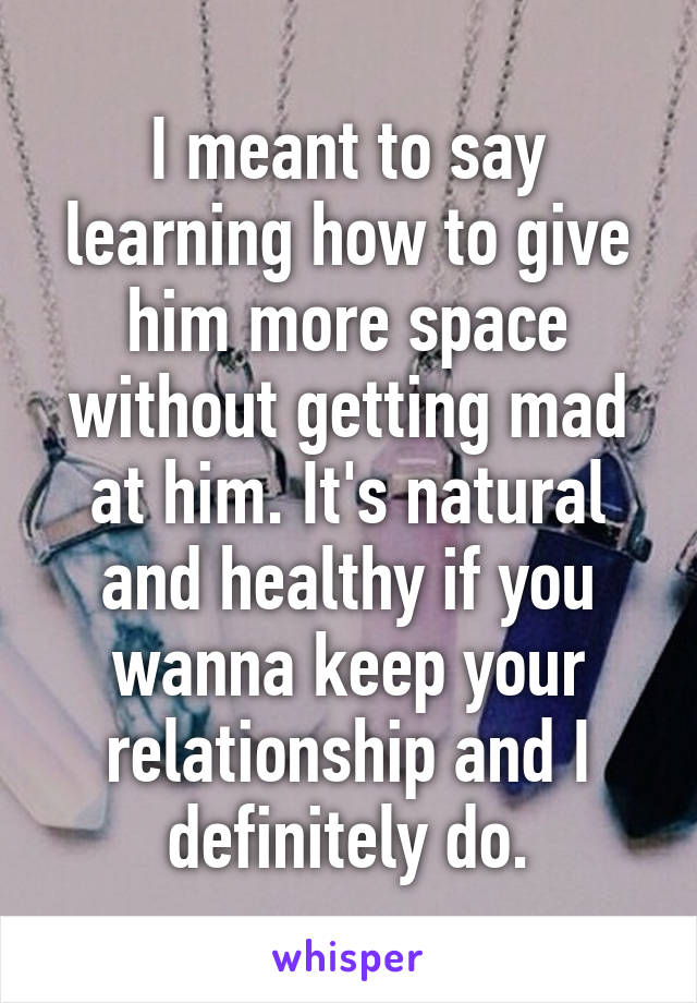 I meant to say learning how to give him more space without getting mad at him. It's natural and healthy if you wanna keep your relationship and I definitely do.