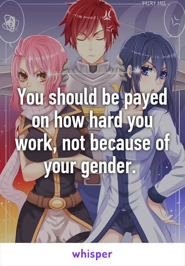 You should be payed on how hard you work, not because of your gender. 