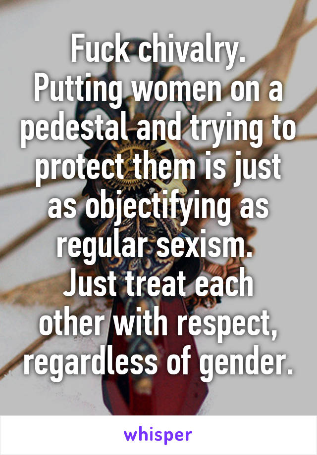 Fuck chivalry.
Putting women on a pedestal and trying to protect them is just as objectifying as regular sexism. 
Just treat each other with respect, regardless of gender. 