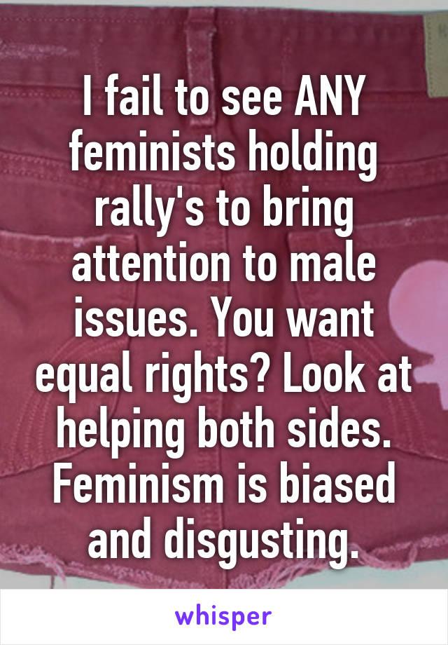 I fail to see ANY feminists holding rally's to bring attention to male issues. You want equal rights? Look at helping both sides. Feminism is biased and disgusting.