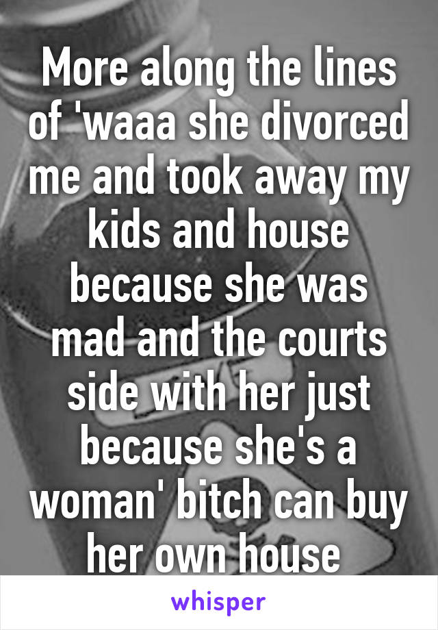 More along the lines of 'waaa she divorced me and took away my kids and house because she was mad and the courts side with her just because she's a woman' bitch can buy her own house 