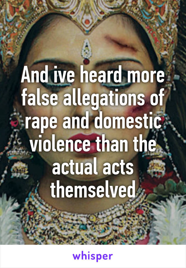 And ive heard more false allegations of rape and domestic violence than the actual acts themselved