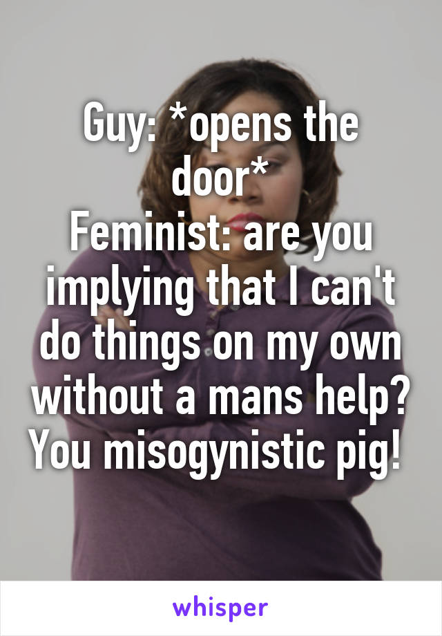 Guy: *opens the door*
Feminist: are you implying that I can't do things on my own without a mans help? You misogynistic pig! 
