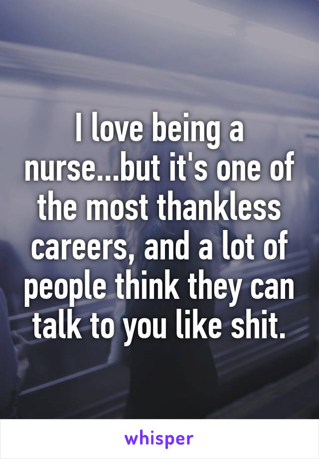 I love being a nurse...but it's one of the most thankless careers, and a lot of people think they can talk to you like shit.