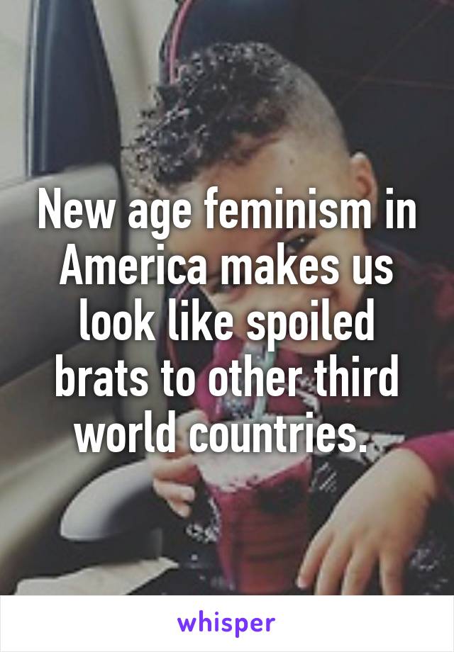 New age feminism in America makes us look like spoiled brats to other third world countries. 