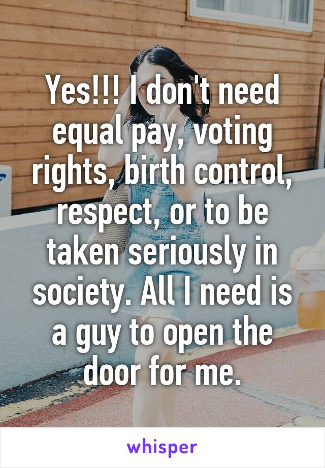 Yes!!! I don't need equal pay, voting rights, birth control, respect, or to be taken seriously in society. All I need is a guy to open the door for me.