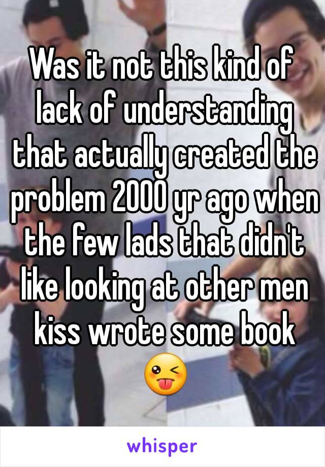 Was it not this kind of lack of understanding that actually created the problem 2000 yr ago when the few lads that didn't like looking at other men kiss wrote some book 😜