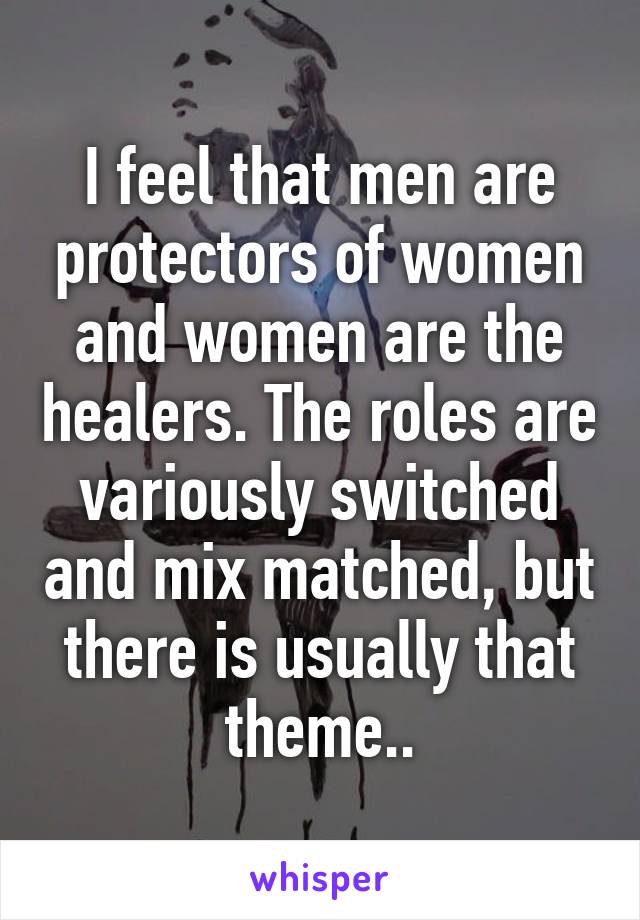 I feel that men are protectors of women and women are the healers. The roles are variously switched and mix matched, but there is usually that theme..