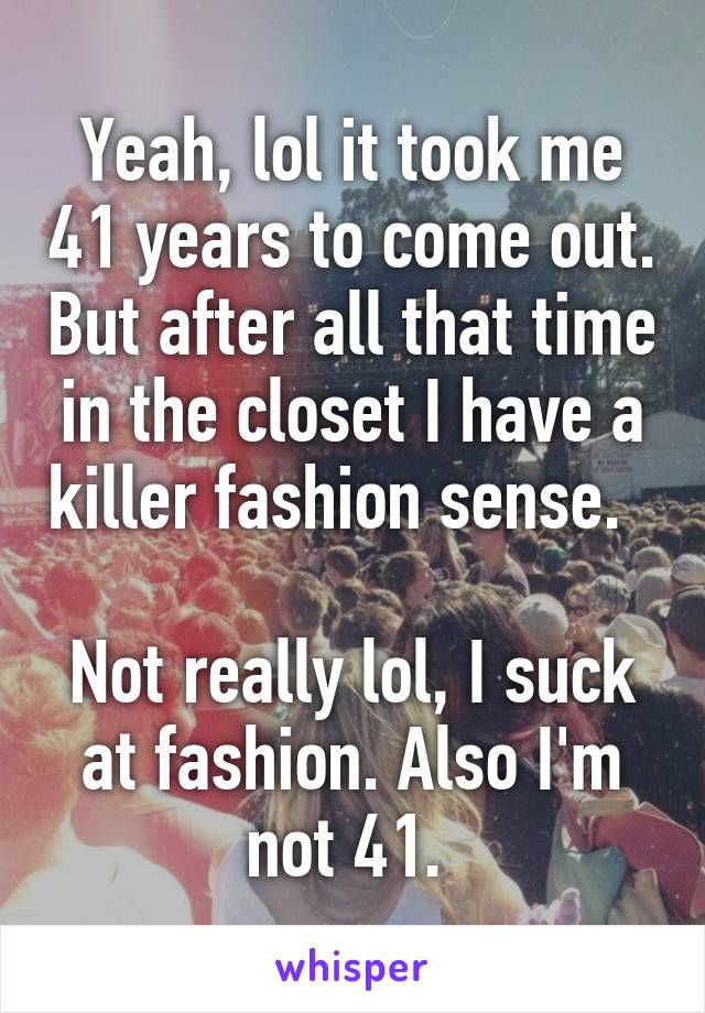 Yeah, lol it took me 41 years to come out. But after all that time in the closet I have a killer fashion sense.  

Not really lol, I suck at fashion. Also I'm not 41. 