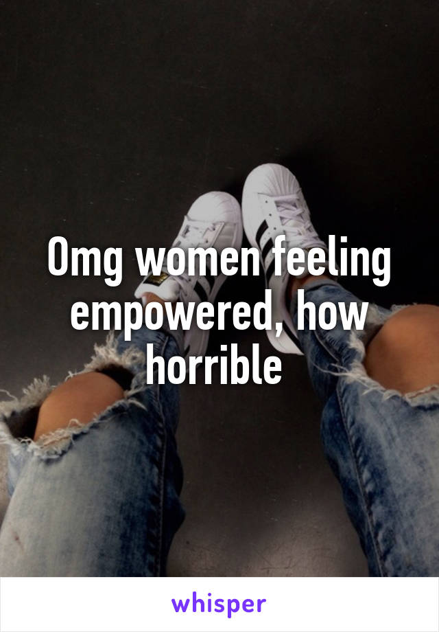 Omg women feeling empowered, how horrible 