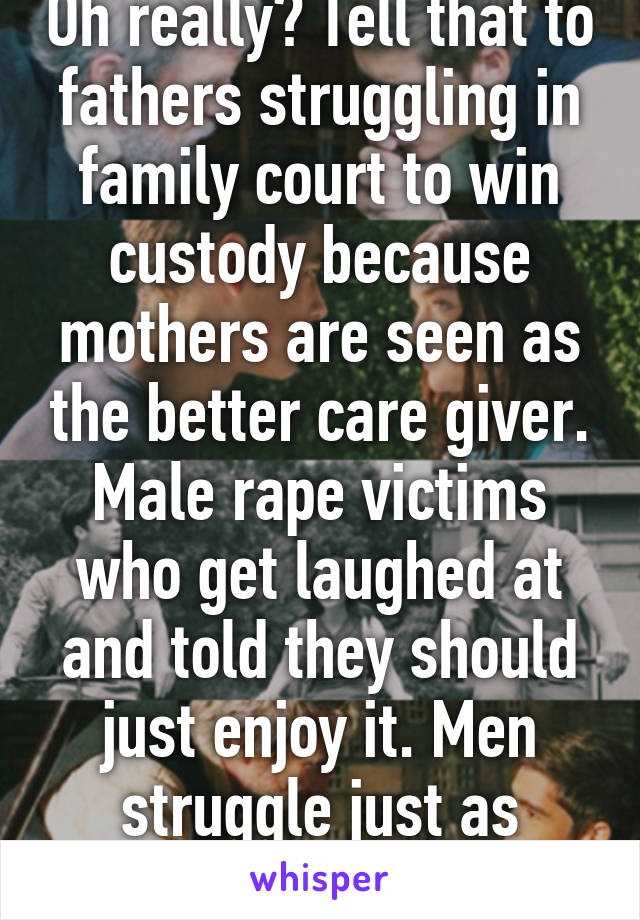 Oh really? Tell that to fathers struggling in family court to win custody because mothers are seen as the better care giver. Male rape victims who get laughed at and told they should just enjoy it. Men struggle just as much.