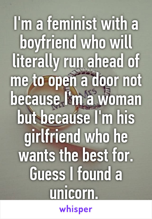 I'm a feminist with a boyfriend who will literally run ahead of me to open a door not because I'm a woman but because I'm his girlfriend who he wants the best for. Guess I found a unicorn. 