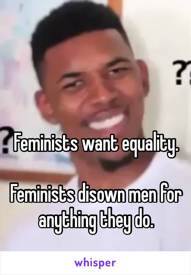 Feminists want equality.

Feminists disown men for anything they do.