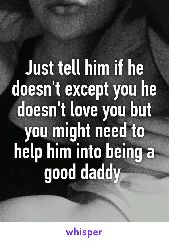 Just tell him if he doesn't except you he doesn't love you but you might need to help him into being a good daddy 