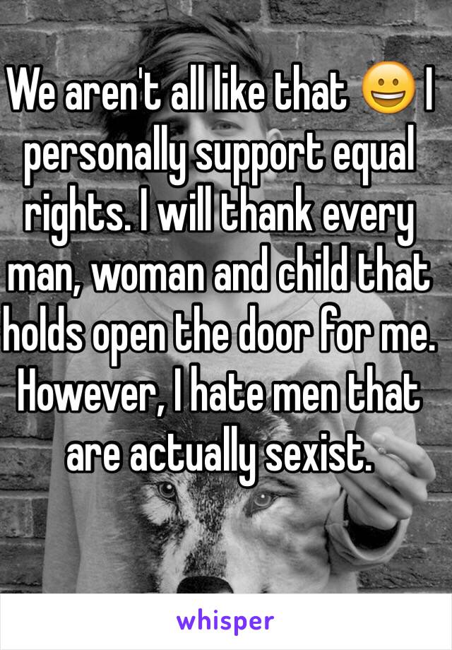 We aren't all like that 😀 I personally support equal rights. I will thank every man, woman and child that holds open the door for me. 
However, I hate men that are actually sexist. 