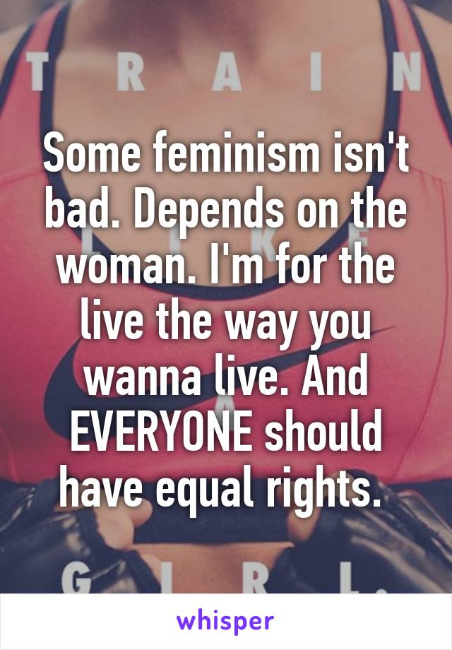 Some feminism isn't bad. Depends on the woman. I'm for the live the way you wanna live. And EVERYONE should have equal rights. 