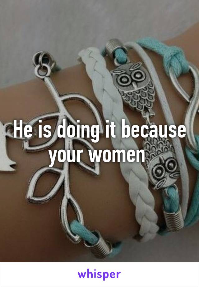He is doing it because your women 