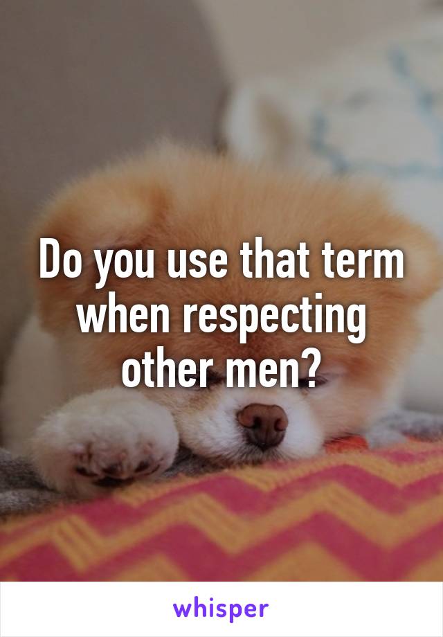 Do you use that term when respecting other men?