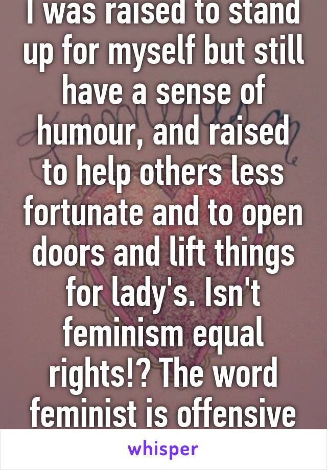 I was raised to stand up for myself but still have a sense of humour, and raised to help others less fortunate and to open doors and lift things for lady's. Isn't feminism equal rights!? The word feminist is offensive to men I think. 