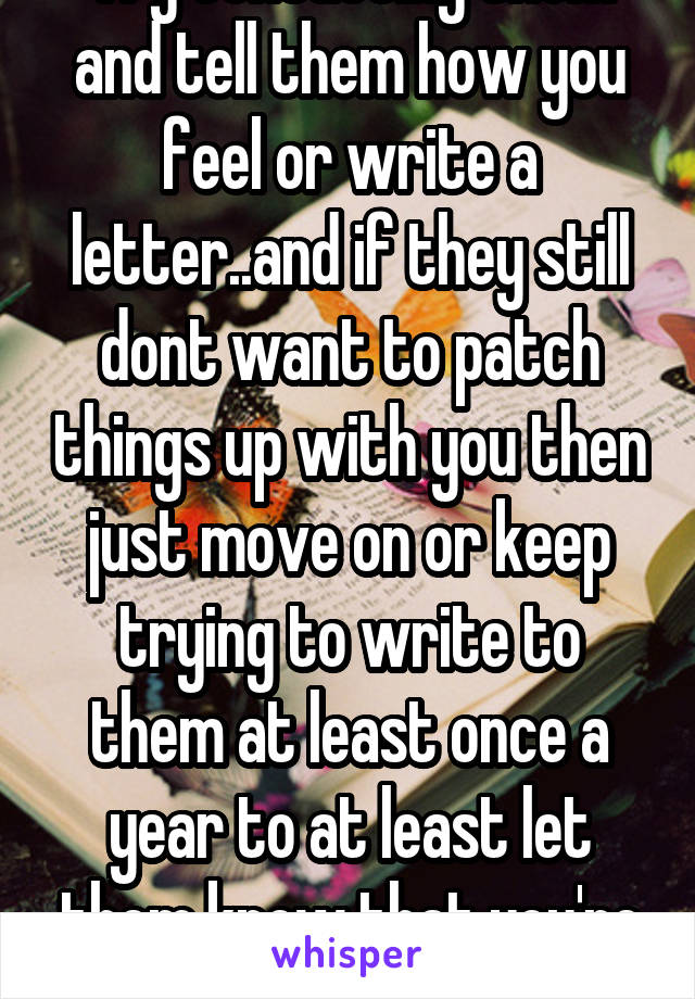 Try contacting them and tell them how you feel or write a letter..and if they still dont want to patch things up with you then just move on or keep trying to write to them at least once a year to at least let them know that you're still alive