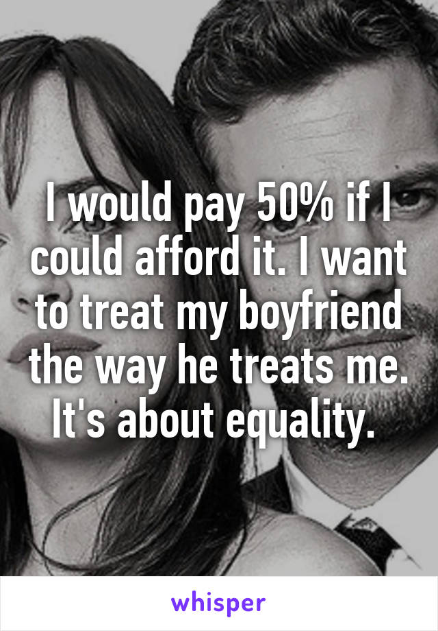 I would pay 50% if I could afford it. I want to treat my boyfriend the way he treats me. It's about equality. 