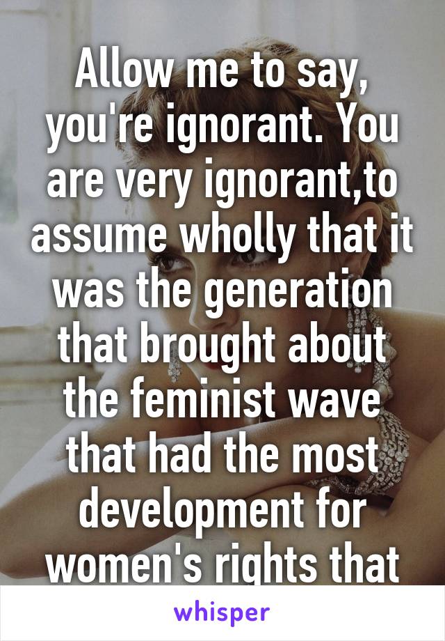Allow me to say, you're ignorant. You are very ignorant,to assume wholly that it was the generation that brought about the feminist wave that had the most development for women's rights that