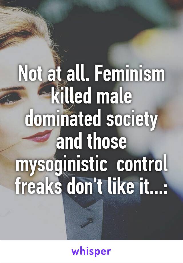 Not at all. Feminism killed male dominated society and those mysoginistic  control freaks don't like it...: