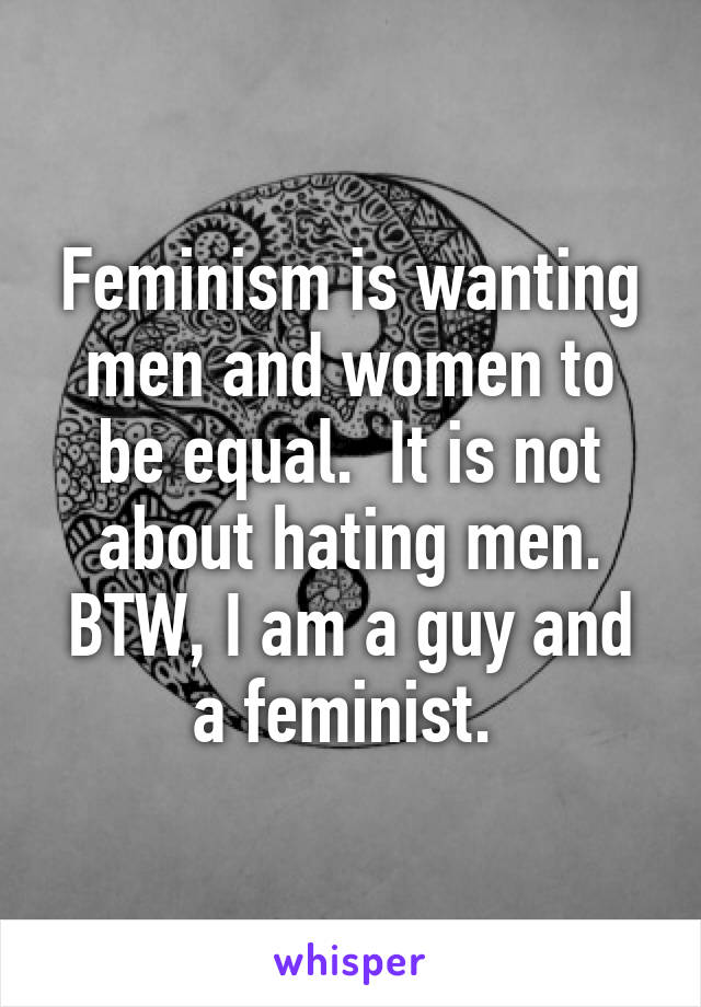 Feminism is wanting men and women to be equal.  It is not about hating men. BTW, I am a guy and a feminist. 