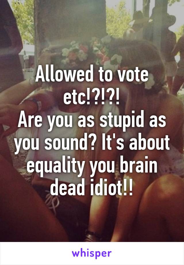 Allowed to vote etc!?!?!
Are you as stupid as you sound? It's about equality you brain dead idiot!!